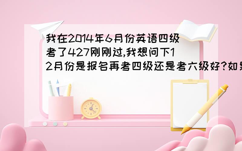 我在2014年6月份英语四级考了427刚刚过,我想问下12月份是报名再考四级还是考六级好?如果是报考六级的话,要怎么复习才能过?