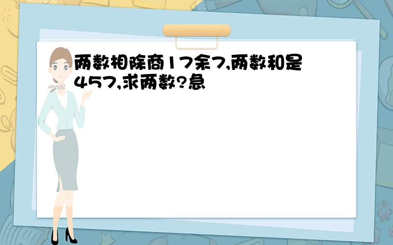 两数相除商17余7,两数和是457,求两数?急