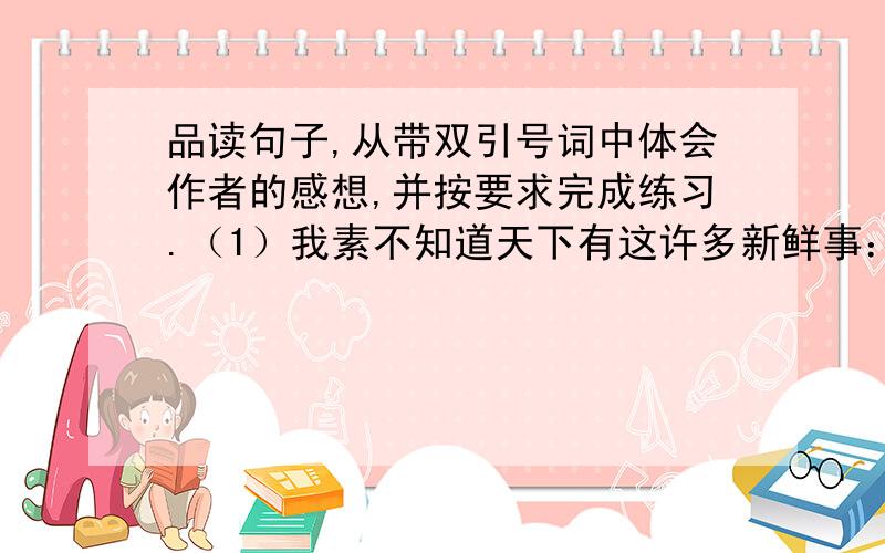 品读句子,从带双引号词中体会作者的感想,并按要求完成练习.（1）我素不知道天下有这许多新鲜事：海边