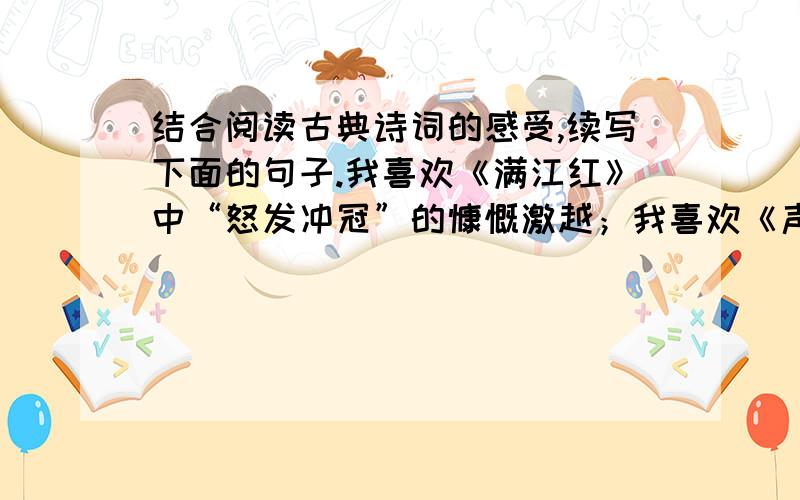 结合阅读古典诗词的感受,续写下面的句子.我喜欢《满江红》中“怒发冲冠”的慷慨激越；我喜欢《声声慢》中“寻寻觅觅,冷冷清清”的低回哀婉；我喜欢_____________________；我喜欢_____________