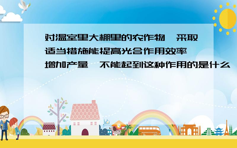 对温室里大棚里的农作物,采取适当措施能提高光合作用效率,增加产量,不能起到这种作用的是什么,