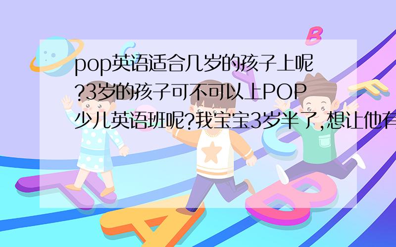 pop英语适合几岁的孩子上呢?3岁的孩子可不可以上POP少儿英语班呢?我宝宝3岁半了,想让他有个和同龄儿童玩的环境,我不想让他这么早上幼儿园.