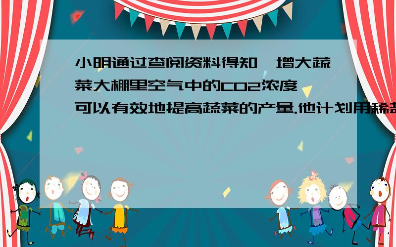 小明通过查阅资料得知,增大蔬菜大棚里空气中的CO2浓度,可以有效地提高蔬菜的产量.他计划用稀盐酸和石灰石（主要成分是CaCO3,杂质不参与反应）反应,向自家的蔬菜大棚补充CO2.经测算,小明