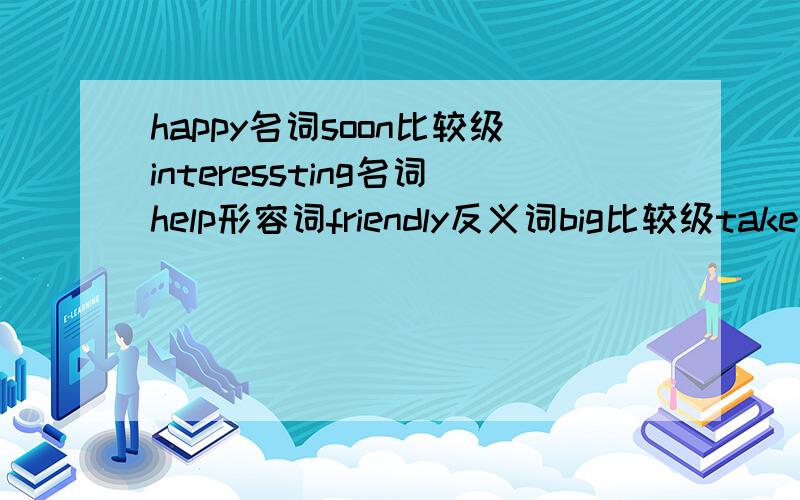 happy名词soon比较级interessting名词help形容词friendly反义词big比较级take过去式write过去分词