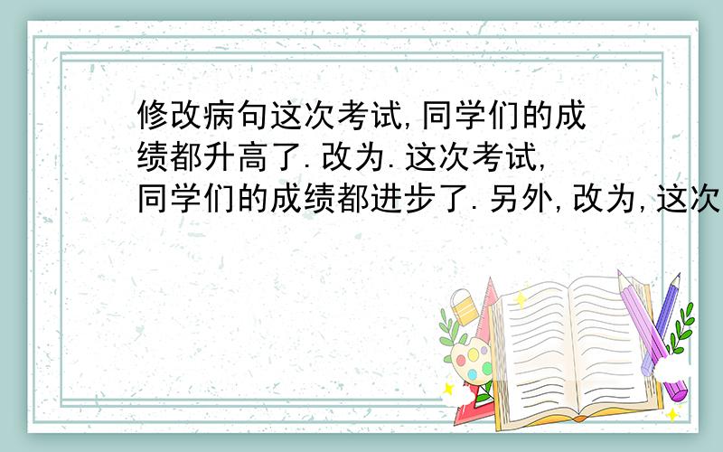 修改病句这次考试,同学们的成绩都升高了.改为.这次考试,同学们的成绩都进步了.另外,改为,这次考试同学们的的成绩都有高分.