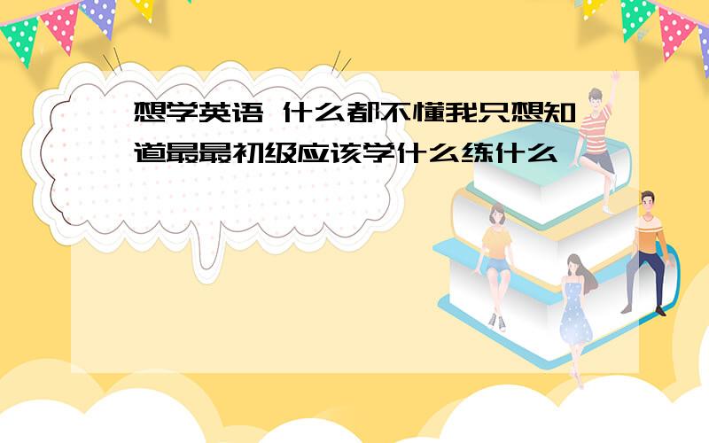 想学英语 什么都不懂我只想知道最最初级应该学什么练什么