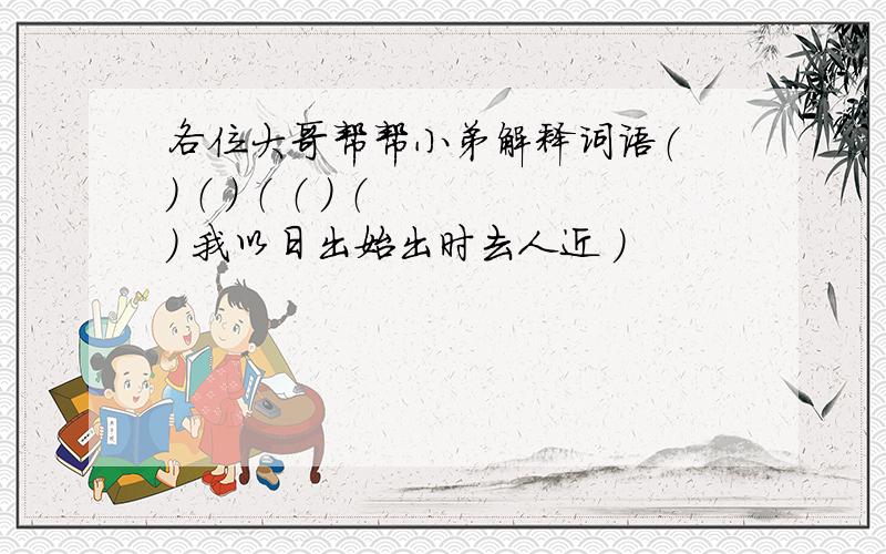 各位大哥帮帮小弟解释词语（ ） （ ） （ （ ） （ ） 我以日出始出时去人近 ）