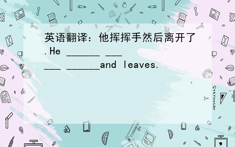 英语翻译：他挥挥手然后离开了.He ______ ______ ______and leaves.