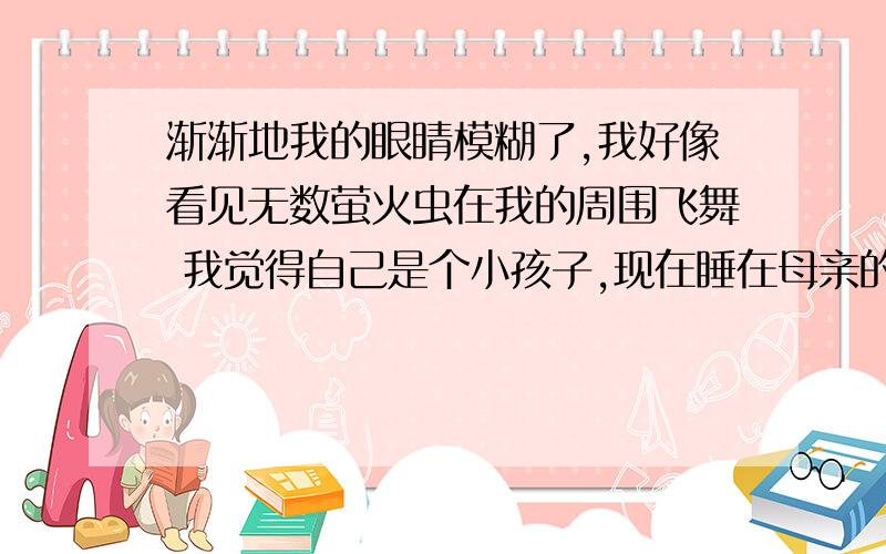 渐渐地我的眼睛模糊了,我好像看见无数萤火虫在我的周围飞舞 我觉得自己是个小孩子,现在睡在母亲的怀里了写出好像.觉得两词在语境中的表达作用说的好,我会追加分的