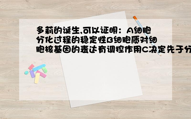 多莉的诞生,可以证明：A细胞分化过程的稳定性B细胞质对细胞核基因的表达有调控作用C决定先于分化D动物体分化的体细胞的细胞核具有发育的全能性E细胞分化的可逆性参考答案是ABDE 我觉