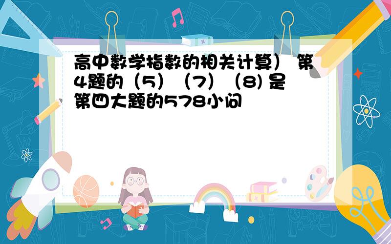 高中数学指数的相关计算） 第4题的（5）（7）（8) 是第四大题的578小问