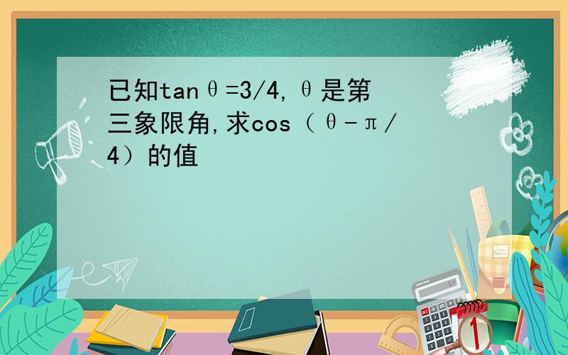 已知tanθ=3/4,θ是第三象限角,求cos（θ-π/4）的值