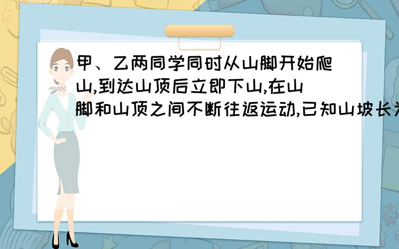 甲、乙两同学同时从山脚开始爬山,到达山顶后立即下山,在山脚和山顶之间不断往返运动,已知山坡长为360米,甲乙上山的速度比是6:4并且甲乙下山的速度都是上山速度的1.5倍,当甲第3次到达山