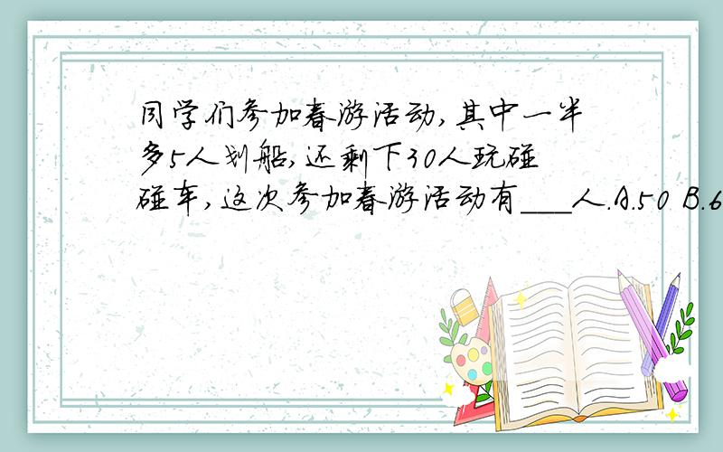 同学们参加春游活动,其中一半多5人划船,还剩下30人玩碰碰车,这次参加春游活动有___人.A.50 B.65 C.70