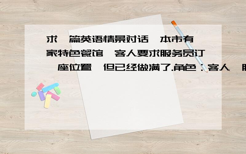 求一篇英语情景对话,本市有一家特色餐馆,客人要求服务员订一座位置,但已经做满了.角色：客人,服务员