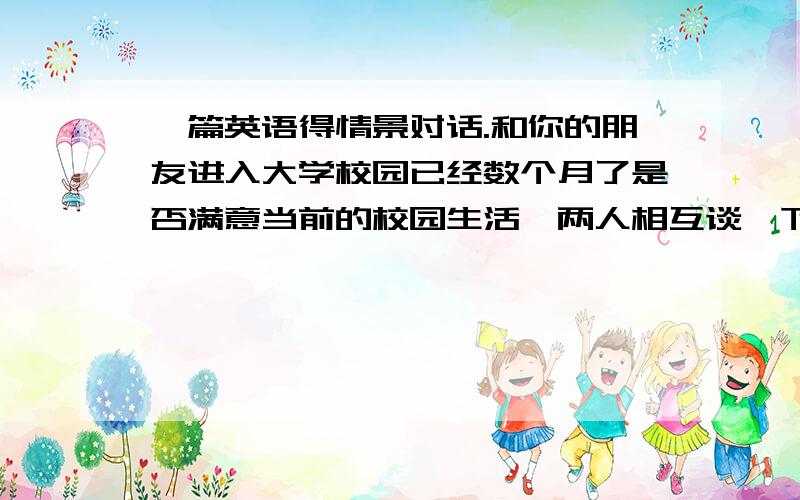 一篇英语得情景对话.和你的朋友进入大学校园已经数个月了是否满意当前的校园生活,两人相互谈一下自己对校园生活的感受.