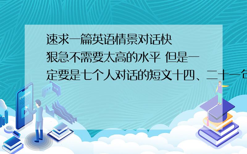 速求一篇英语情景对话快   狠急不需要太高的水平 但是一定要是七个人对话的短文十四、二十一句的最好带翻译满意了就加二十悬赏！！！！