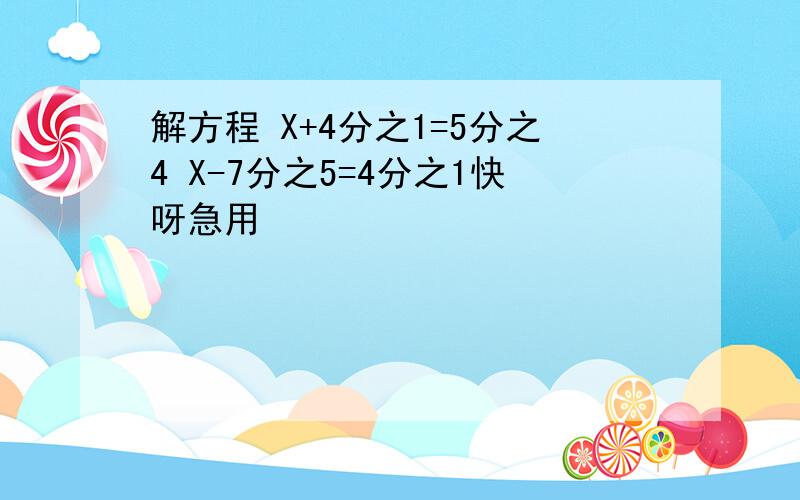 解方程 X+4分之1=5分之4 X-7分之5=4分之1快呀急用