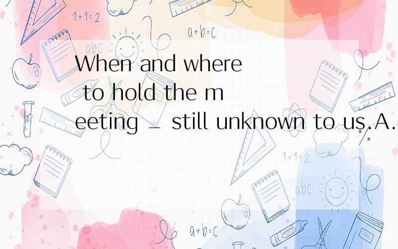 When and where to hold the meeting _ still unknown to us.A.are B.were C.is D.wasWhen and where to hold the meeting _ still unknown to us.A.are B.were C.is D.was为什么是C