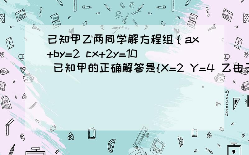 已知甲乙两同学解方程组｛ax+by=2 cx+2y=10 已知甲的正确解答是{X=2 Y=4 乙由于看错了C,求出的解是{X=3,Y=6.5,求a,b,c的值