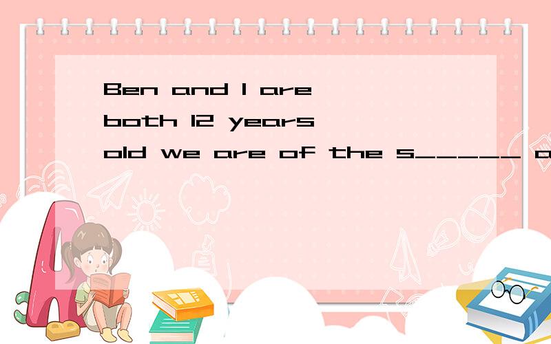 Ben and l are both 12 years old we are of the s_____ age.根据句意及首字母或汉语提示完成单词 快~~~