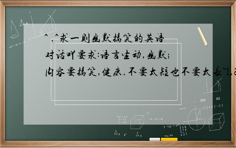 ^ .^求一则幽默搞笑的英语对话吖要求:语言生动,幽默;内容要搞笑,健康.不要太短也不要太长`1,2分钟OK啦..人数嘛,5人咯^ .^好就++分哈