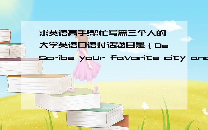 求英语高手!帮忙写篇三个人的大学英语口语对话题目是（Describe your favorite city and the reason why you like it most）平均每个人要讲2分钟～先谢谢啦～