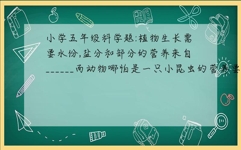 小学五年级科学题:植物生长需要水份,盐分和部分的营养来自______而动物哪怕是一只小昆虫的营养要来自_______植物或其他_________.