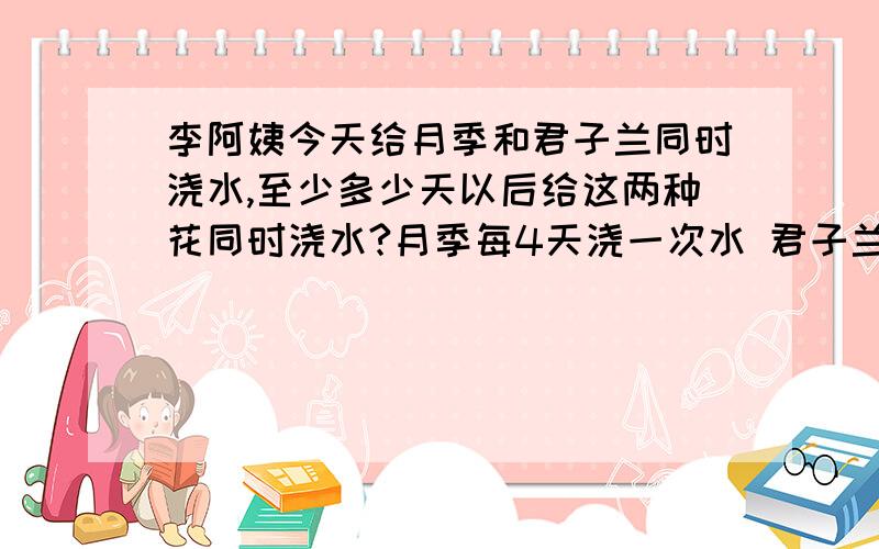 李阿姨今天给月季和君子兰同时浇水,至少多少天以后给这两种花同时浇水?月季每4天浇一次水 君子兰每6天浇一次水.