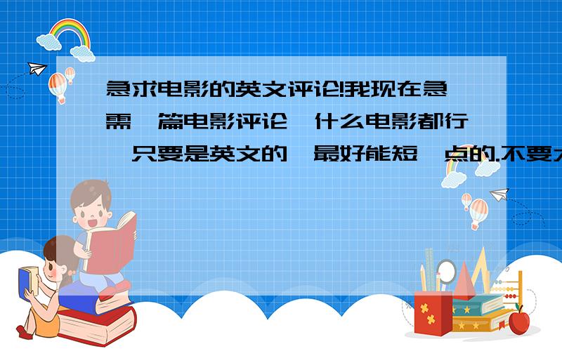 急求电影的英文评论!我现在急需一篇电影评论,什么电影都行,只要是英文的,最好能短一点的.不要太难的,