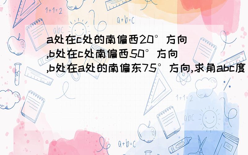 a处在c处的南偏西20°方向,b处在c处南偏西50°方向,b处在a处的南偏东75°方向,求角abc度