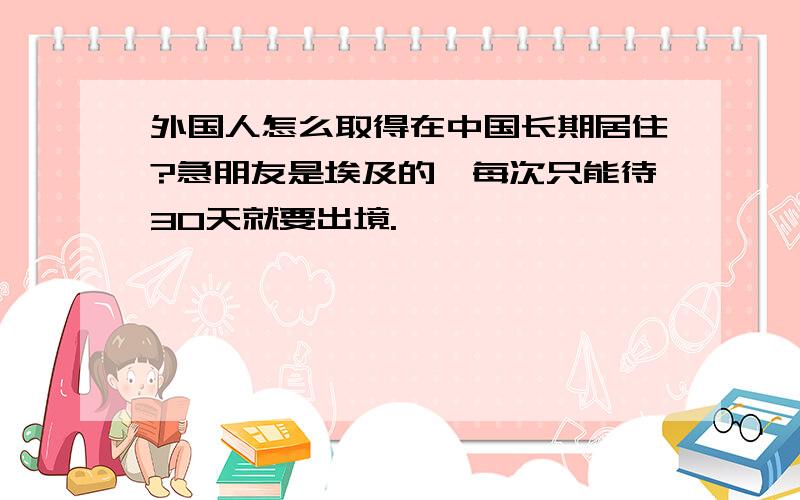 外国人怎么取得在中国长期居住?急朋友是埃及的,每次只能待30天就要出境.