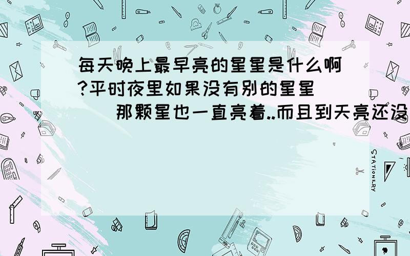 每天晚上最早亮的星星是什么啊?平时夜里如果没有别的星星```那颗星也一直亮着..而且到天亮还没消失..到傍晚就又出现了.那颗星是什么啊?那么北斗星是哪颗啊?