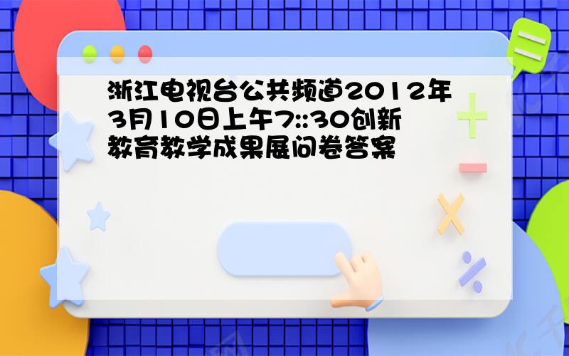 浙江电视台公共频道2012年3月10日上午7::30创新教育教学成果展问卷答案