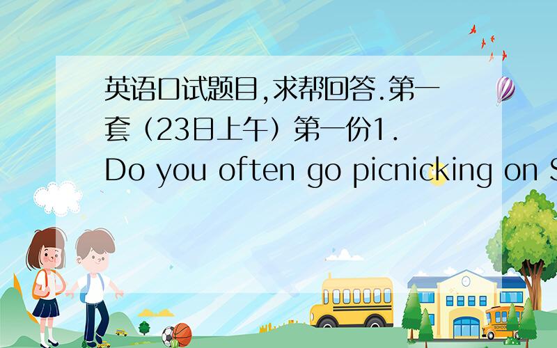 英语口试题目,求帮回答.第一套（23日上午）第一份1． Do you often go picnicking on Sundays?Why?2． Which subject do you like best in senior high school?3． How do you find your English teacher?第二份1.Who is your favorite film