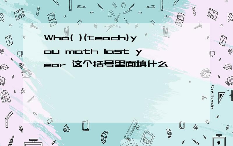 Who( )(teach)you math last year 这个括号里面填什么