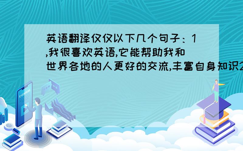 英语翻译仅仅以下几个句子：1,我很喜欢英语,它能帮助我和世界各地的人更好的交流,丰富自身知识2,在未来,我想当一名翻译,使各国拉近距离,更好地建设祖国.3,我通过看英文书提高自己的英