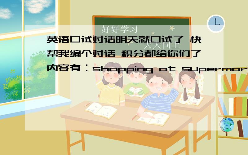 英语口试对话明天就口试了 快帮我编个对话 积分都给你们了内容有：shopping at supermarkethaving lunch at restaurantasking the way showing the direction指路