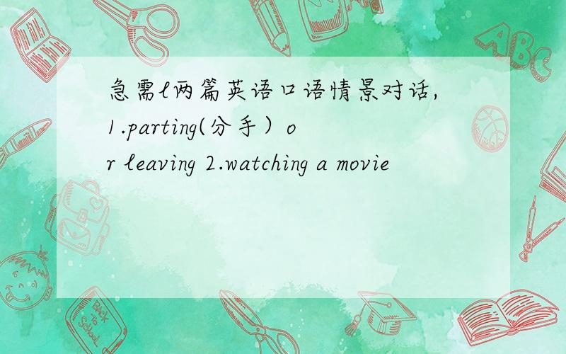 急需l两篇英语口语情景对话,1.parting(分手）or leaving 2.watching a movie