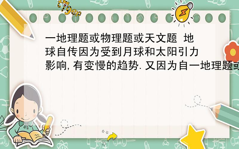 一地理题或物理题或天文题 地球自传因为受到月球和太阳引力影响,有变慢的趋势.又因为自一地理题或物理题或天文题 地球自传因为受到月球和太阳引力影响,有变慢的趋势.又因为自转变慢,