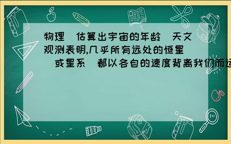 物理（估算出宇宙的年龄）天文观测表明,几乎所有远处的恒星(或星系)都以各自的速度背离我们而运动,离我们越远的星体,背离我们的运动速度(称为退行速度)越大:也就是说宇宙在膨胀,不同