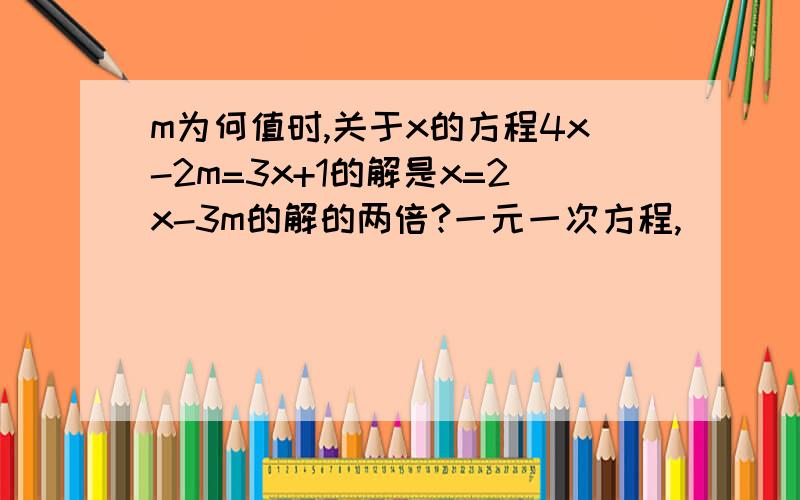 m为何值时,关于x的方程4x-2m=3x+1的解是x=2x-3m的解的两倍?一元一次方程,