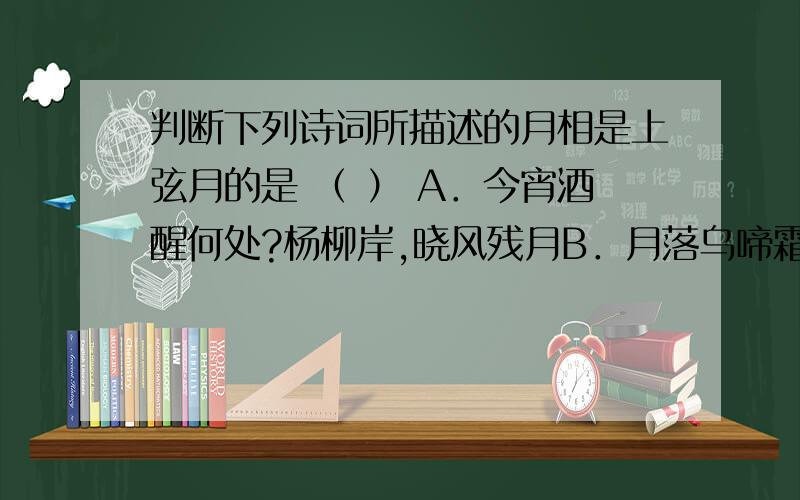 判断下列诗词所描述的月相是上弦月的是 （ ） A．今宵酒醒何处?杨柳岸,晓风残月B．月落乌啼霜满天,江枫渔火对愁眠.C．月上柳梢头,人约黄昏后 D．春江潮月连海平,海上明月共潮生.