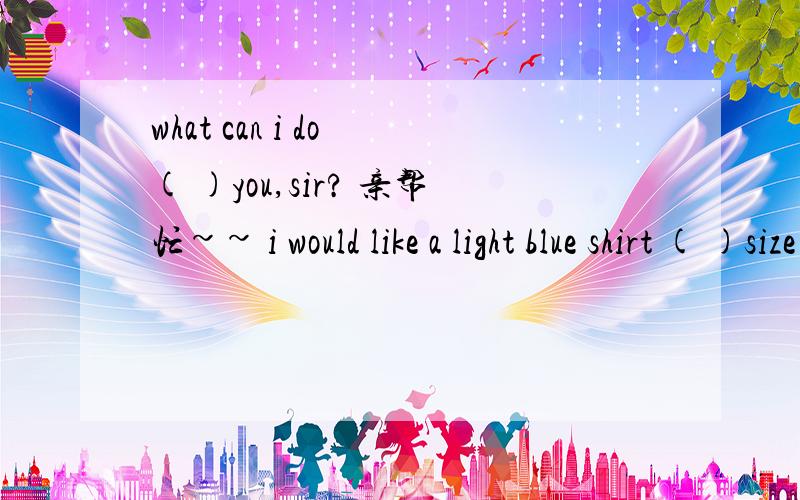 what can i do ( )you,sir? 亲帮忙~~ i would like a light blue shirt ( )size do you want ,piease?size Myes,we have got size M.but the blue ones are(    )out.have you(   )any other colours?yes,what about the while ones?well,they are nice . (    ) (