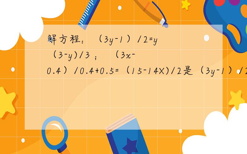 解方程：（3y-1）/2=y（3-y)/3 ； （3x-0.4）/0.4+0.5=（15-14X)/2是（3y-1）/2=y-（3-y)/3