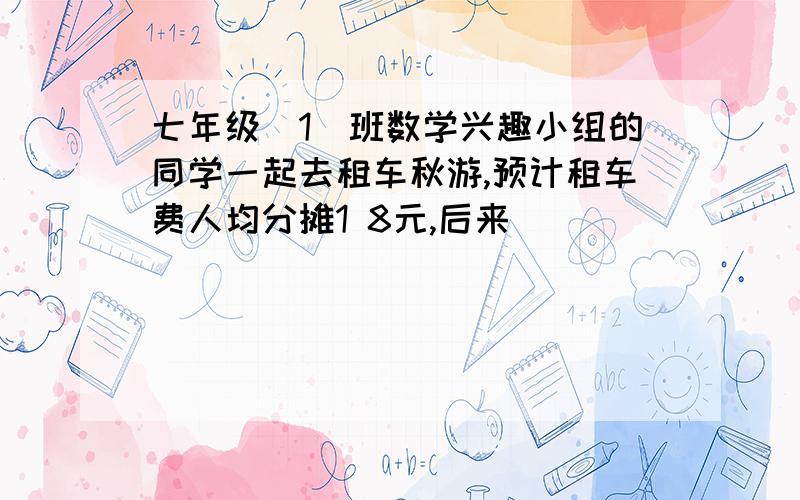 七年级（1）班数学兴趣小组的同学一起去租车秋游,预计租车费人均分摊1 8元,后来