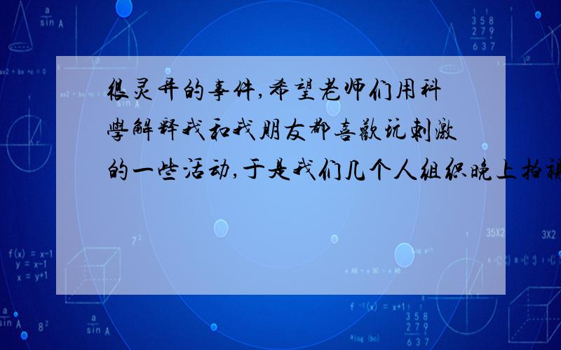 很灵异的事件,希望老师们用科学解释我和我朋友都喜欢玩刺激的一些活动,于是我们几个人组织晚上拍视频,我们带有电筒,所以视频可以拍得一般清楚,我们的打算是去坟山的乱葬岗（坟山）