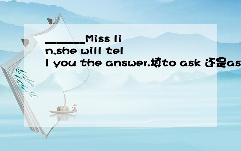 _______Miss lin,she will tell you the answer.填to ask 还是asking