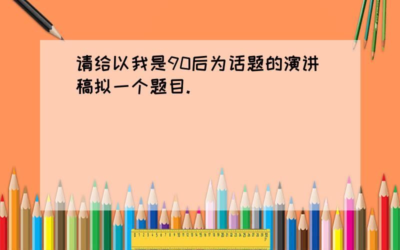 请给以我是90后为话题的演讲稿拟一个题目.