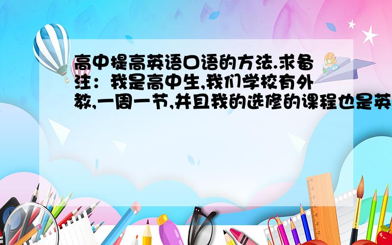 高中提高英语口语的方法.求备注：我是高中生,我们学校有外教,一周一节,并且我的选修的课程也是英语,外教的!